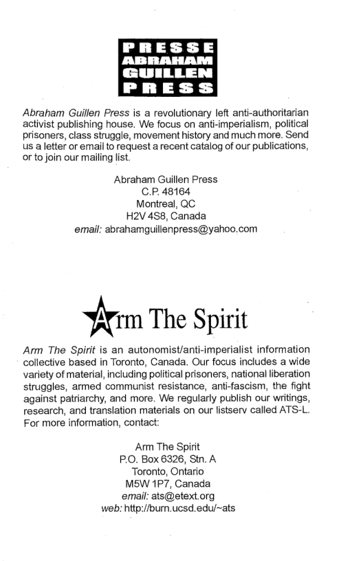 GUILLEN PRESS Abraham Guillen Press is a revolutionary left anti-authoritarian activist publishing house. We focus on anti-mperialism, political prisoners, class struggle, movement history and much more. Send Us aletter or emailto request a recent catalog of our publications, or to join our mailing lst. Abraham Guillen Press C.P.48164 Montreal, QC H2V 488, Canada email: abrahamguillenpress@yahoo.com firm The Spirit Arm The Spirit is an autonomist/anti-imperialist information collective based in Toronto, Canada. Our focus includes a wide variety of material, including politcal prisoners, national liberation struggles, ammed communist resistance, anti-fascism, the fight against patriarchy, and more. We regularly publish our writings, research, and translation materials on our listserv called ATS-L. For more information, contact: Arm The Spirit P.O. Box 6326, Stn. A Toronto, Ontario MS5W 1P7, Canada email: ats@stext org web: hitp://bumn.ucsd.edu/~ats